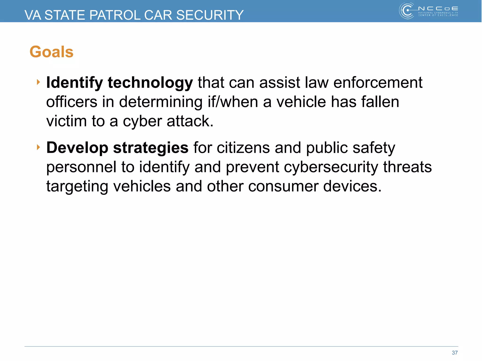 37
VA STATE PATROL CAR SECURITY
Goals
‣ Identify technology that can assist law enforcement
officers in determining if/when a vehicle has fallen
victim to a cyber attack.
‣ Develop strategies for citizens and public safety
personnel to identify and prevent cybersecurity threats
targeting vehicles and other consumer devices.
 