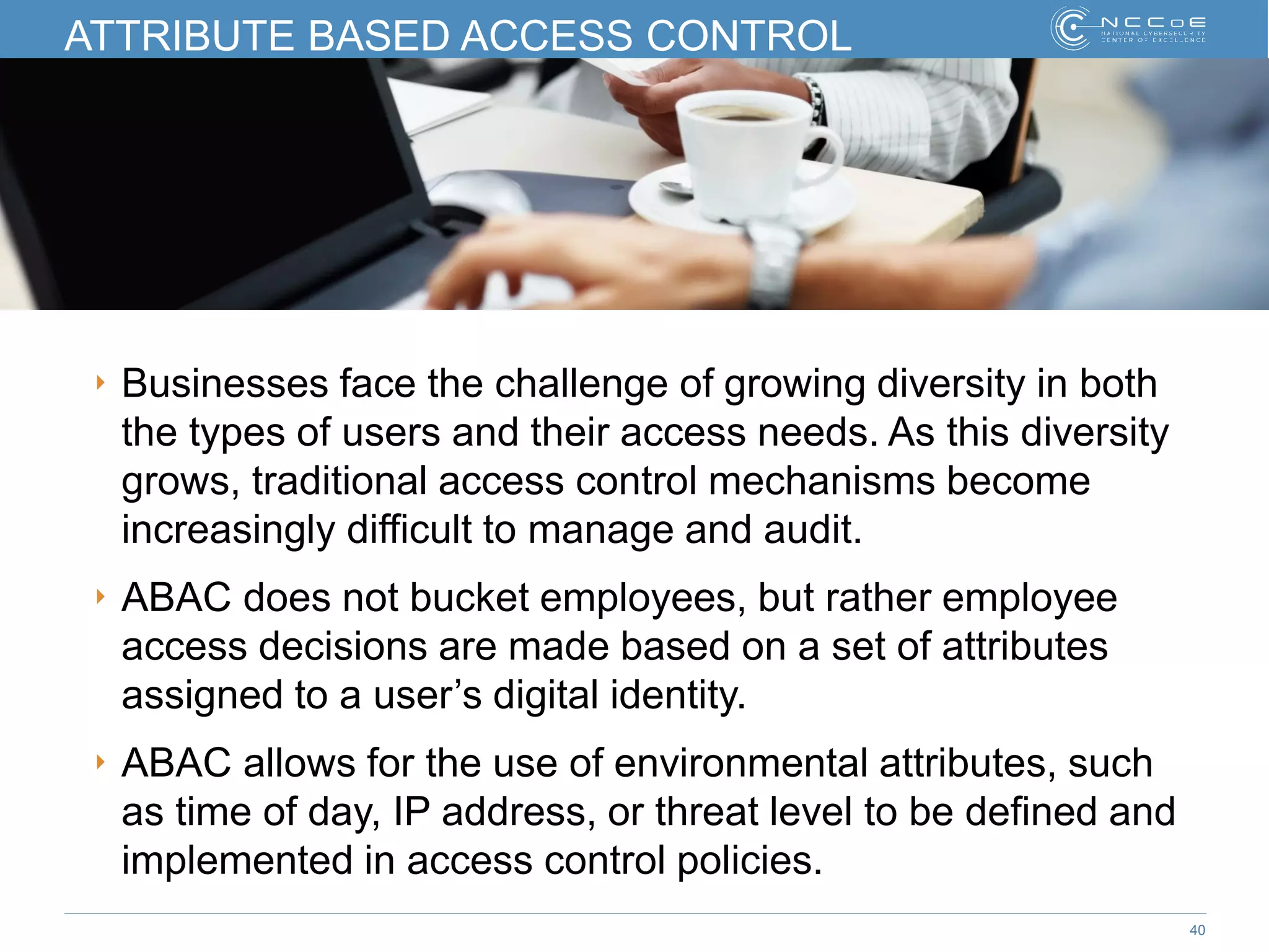 40
ATTRIBUTE BASED ACCESS CONTROL
‣ Businesses face the challenge of growing diversity in both
the types of users and their access needs. As this diversity
grows, traditional access control mechanisms become
increasingly difficult to manage and audit.
‣ ABAC does not bucket employees, but rather employee
access decisions are made based on a set of attributes
assigned to a user’s digital identity.
‣ ABAC allows for the use of environmental attributes, such
as time of day, IP address, or threat level to be defined and
implemented in access control policies.
 