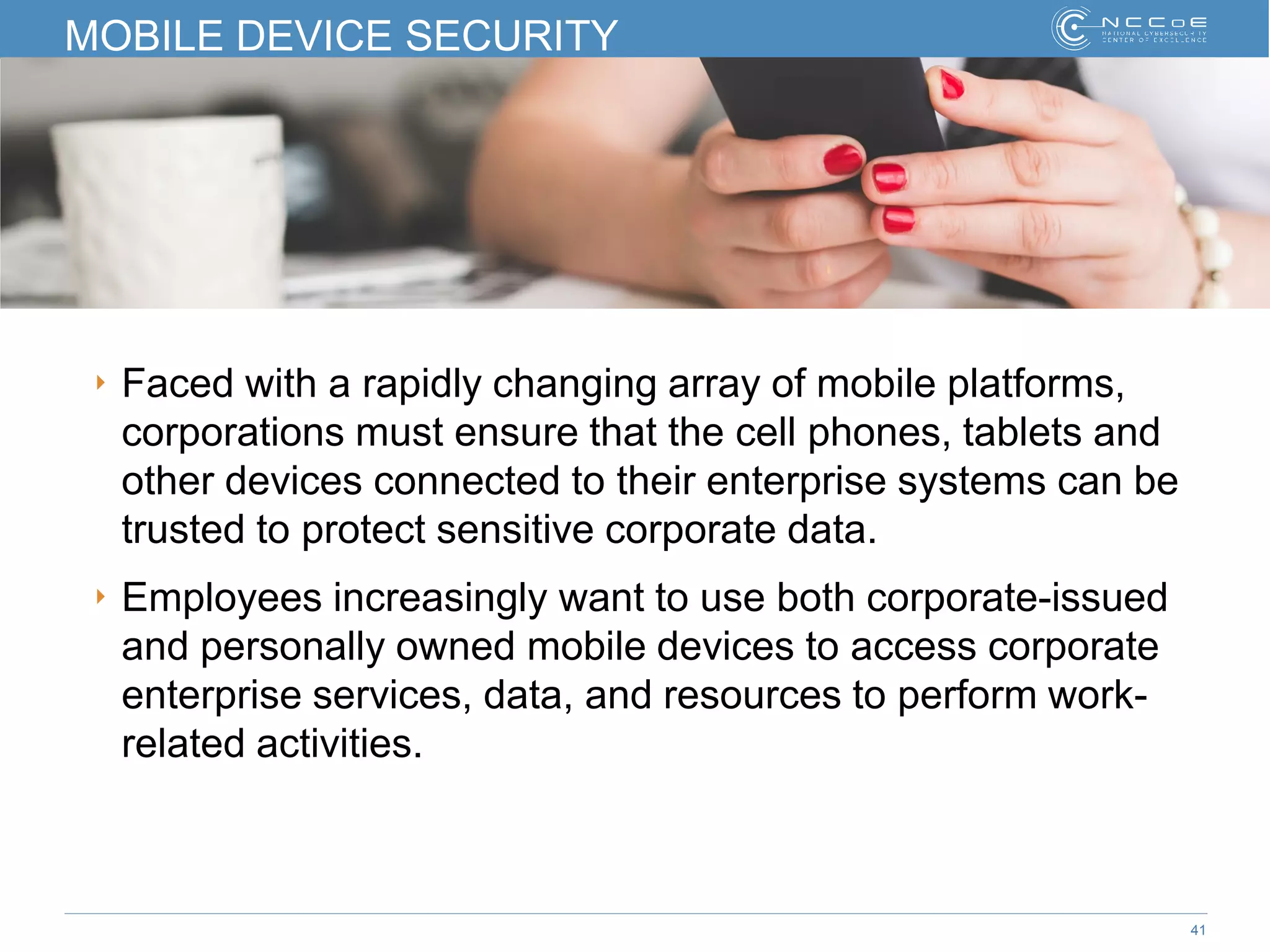 41
MOBILE DEVICE SECURITY
‣ Faced with a rapidly changing array of mobile platforms,
corporations must ensure that the cell phones, tablets and
other devices connected to their enterprise systems can be
trusted to protect sensitive corporate data.
‣ Employees increasingly want to use both corporate-issued
and personally owned mobile devices to access corporate
enterprise services, data, and resources to perform work-
related activities.
 