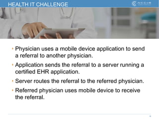 18
HEALTH IT CHALLENGE
‣ Physician uses a mobile device application to send
a referral to another physician.
‣ Application sends the referral to a server running a
certified EHR application.
‣ Server routes the referral to the referred physician.
‣ Referred physician uses mobile device to receive
the referral.
 
