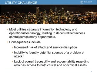 25
UTILITY CHALLENGE
‣ Most utilities separate information technology and
operational technology, leading to decentralized access
control across many departments.
‣ Consequences include:
‣ Increased risk of attack and service disruption
‣ Inability to identify potential sources of a problem or
attack
‣ Lack of overall traceability and accountability regarding
who has access to both critical and noncritical assets
 