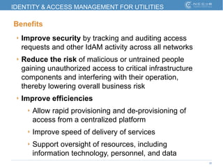 26
IDENTITY & ACCESS MANAGEMENT FOR UTILITIES
Benefits
‣ Improve security by tracking and auditing access
requests and other IdAM activity across all networks
‣ Reduce the risk of malicious or untrained people
gaining unauthorized access to critical infrastructure
components and interfering with their operation,
thereby lowering overall business risk
‣ Improve efficiencies
‣ Allow rapid provisioning and de-provisioning of
access from a centralized platform
‣ Improve speed of delivery of services
‣ Support oversight of resources, including
information technology, personnel, and data
 