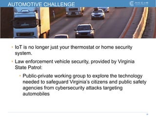 36
AUTOMOTIVE CHALLENGE
‣ IoT is no longer just your thermostat or home security
system.
‣ Law enforcement vehicle security, provided by Virginia
State Patrol:
‣ Public-private working group to explore the technology
needed to safeguard Virginia’s citizens and public safety
agencies from cybersecurity attacks targeting
automobiles
 