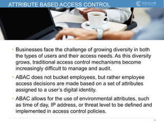 40
ATTRIBUTE BASED ACCESS CONTROL
‣ Businesses face the challenge of growing diversity in both
the types of users and their access needs. As this diversity
grows, traditional access control mechanisms become
increasingly difficult to manage and audit.
‣ ABAC does not bucket employees, but rather employee
access decisions are made based on a set of attributes
assigned to a user’s digital identity.
‣ ABAC allows for the use of environmental attributes, such
as time of day, IP address, or threat level to be defined and
implemented in access control policies.
 