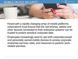 41
MOBILE DEVICE SECURITY
‣ Faced with a rapidly changing array of mobile platforms,
corporations must ensure that the cell phones, tablets and
other devices connected to their enterprise systems can be
trusted to protect sensitive corporate data.
‣ Employees increasingly want to use both corporate-issued
and personally owned mobile devices to access corporate
enterprise services, data, and resources to perform work-
related activities.
 
