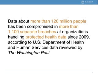 5
Data about more than 120 million people
has been compromised in more than
1,100 separate breaches at organizations
handling protected health data since 2009,
according to U.S. Department of Health
and Human Services data reviewed by
The Washington Post.
 