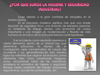 Surge debido a la gran cantidad de atropellos en el
ámbito laboral
En el concepto moderno significa mas que una simple
situación de seguridad física, una situación de bienestar personal,
un ambiente de trabajo idóneo, una economía de costos
importante y una imagen de modernización y filosofía de vida
humana en el marco de la actividad laboral contemporánea
Si el accidente como resultado obedece a
ciertos elementos dentro de un sistema hay que
determinar estructura, lo idoneo de la
investigación, seria conceptualizar las causas del
accidente y sus generalidades.de esta manera
lograr las variantes que originan tal situacion, como
elementos tales como condiciones inseguras,
actos, actuaciones fuera de las normativas,
establece la normativa de higiene y seguridad,
llámese medio ambiente del trabajo, situaciones
ergonómicas, accidentes profesionales, etc
 