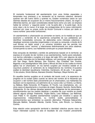 El momento fundacional del asentamiento (con unos límites espaciales y
temporales muy precisos) y su recreación en la memoria colectiva, demarca
quienes son del nuevo barrio y quienes no. Existen numerosos casos en que
distintas oleadas de ocupación de un mismo fraccionamiento urbano, da origen a
diferentes barrios, así sean considerados desde fuera como uno solo; se empieza
hablar de ¨primero¨ y ¨segundo sector¨ o de ¨la parte alta¨ y ¨la parte baja¨, de la
zona vieja y de la nueva. A la larga, los protagonistas de la nueva colonización
terminan por crear su propia Junta de Acción Comunal e incluso por darle un
nuevo nombre ¨para evitar confusiones¨.
Un asentamiento o urbanización se convierten en barrio, en la medida en que es
escenario y contenido de la experiencia compartida de sus pobladores por
identificar necesidades comunes, de elaborarlas como intereses colectivos y
desplegar acciones conjuntas (organizadas o no) para su conquista, a través de lo
cual forman un tejido social y un universo simbólico que les permite irse
reconociendo como ¨vecinos¨ y relacionarse distintivamente con otros citadinos.
Construyendo su barrio, sus habitantes construyen su propia identidad.
Esta conquista de identidad y sentido de pertenencia basado en lo territorial, se
expresa en el poder de dar nombre a sus asentamientos, hecho pocio estudiado.
Los barrios coloniales y surgidos a lo largo del siglo XIX y aún algunos de este
siglo, están marcados por la identidad religiosa, son parroquias, algunos ejemplos
son San Diego, Santa Bárbara, San Victorino, San Cristóbal, San Vicente,
llegando a ser paradigmáticos Villa Javier y Minuto de Dios en los cuales la misma
iglesia fue el urbanizador; en los barrios surgidos por iniciativa estatal en la
coyuntura posterior al centenario de la independencia los nombres im-puestos
exaltan la identidad republicana: Colombia, Centenario, 20 de julio, 7 de agosto,
12 de octubre, Simón Bolívar, Atanasio Girardot, Restrepo, Olaya Herrera, etc.
En aquellos barrios surgidos en el contexto del éxodo rural y la esperanza de
progreso en la ciudad (salvo cuando se deriva del nombre de la Hacienda que
ocuparon o del nombre dado previamente por el urbanizador), sus habitantes los
bautizan con la esperanza y el optimismo de su nueva vida: La Victoria, La Gloria,
La Belleza, Bello Horizonte, El Progreso, El Triunfo, Los Libertadores, etc.; en
otros casos el departamento o municipio de origen; Boyacá, Quindío, Santa Marta,
Cartagenita. En las últimas décadas aparecen las imágenes de los personajes y
acontecimientos que los medios destacan o aquellos de cuyo nombre se puede
obtener alguna ventaja: Pastranita, Virgilio Barco, Less Walessa, Las Malvinas,
Juan Pablo II. En aquellos asentamientos surgidos por iniciativa o apoyo de
organizaciones independientes, su nombre exalta personalidades o
acontecimientos que simbolizan su posición alternativa: Policarpa Salavarrieta,
Manuela Beltrán, Salvador Allende, Camilo Torres, Julio Rincón, La Gaitana,
Corinto.
Esta relación entre apropiación territorial e identidad colectiva asume visos de
mayor intensidad cuando ha sido el resultado de una invasión previamente
 