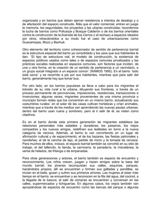 organizada y en barrios que deben ejercer resistencia a intentos de desalojo y o
de afectación del espacio construido. Más que el valor comercial, entran en juego
la memoria, las seguridades, los proyectos y las utopías construidas; recordemos
la lucha de barrios como Policarpa y Bosque Calderón o de los barrios orientales
contra la construcción de la Avenida de los Cerros o el rechazo a espacios ideados
por otros, rehaciéndolos a su modo fue el caso de urbanizaciones como
Guacamayas, Muzú y Bachué.
Otro elemento del territorio como cohesionador de sentido de pertenencia barrial
es la estructura espacial del barrio ya consolidado y los usos que sus habitantes le
dan. ¨El tipo de estructura vial, el modelo de construcción, la existencia de
espacios públicos usados como tales o de espacios comunes privatizados y las
prácticas sociales realizadas en espacios comunes, son factores que inciden, de
una u otra forma, en la creación de un sentido de pertenencia a un vecindario, a
un grupo social integrado a un espacio común¨ (RAMOS 1995). En el barrio ¨todo
está cerca¨ y es recorrido a pie por sus habitantes, mientras que para salir del
barrio, generalmente hay que tomar bus.
Por otro lado, en los barrios populares se lleva a cabo para los migrantes el
tránsito de su vida rural a la urbana, diluyendo sus fronteras, a través de un
proceso permanente de pervivencias, imposiciones, resistencias, transacciones e
invenciones; algunas veces, migrantes provenientes de una misma provincia o
municipio forman redes que los concentran en un mismo barrio, actualizando sus
costumbres rurales¨ en el solar de las casas cultivan hortalizas y crían animales,
mientras que a través de los medios van aprendiendo las nuevas pautas urbanas;
dentro del barrio usan ruana y sombrero, pero al ir salir de él, se visten como
citadinos.
Es en el barrio donde esta primera generación de migrantes establece las
relaciones personales más estables y duraderas; los paisanos, los viejos
compadres y los nuevos amigos, redefinen sus lealtades en torno a la nueva
categoría de vecinos. Además, al barrio lo van convirtiendo en un lugar de
afirmación cultural y de esparcimiento; el de los bazares, las fiestas patronales y
navideñas; el de la cancha de tejo, el partido de micro y la tomada de cerveza.
Para muchos de ellos, incluso, el espacio barrial también se convirtió en su sitio de
trabajo, el del tallercito, la tienda, la carnicería, la panadería, la miscelánea, la
venta de helados, de fritanga o de empanadas.
Para otras generaciones y actores, el barrio también es espacio de encuentro y
reconocimiento. Los niños crecen, juegan y hacen amigos sobre la base del
mundo barrial; los jóvenes reconquistan sus calles, esquinas, parques,
haciéndolos propios; allí se encuentran y forman sus galladas y pandillas, se
inician en el baile, gozan y sufren sus primeros amores. Las mujeres al estar más
tiempo en el barrio, se encuentran y se reconocen en la fila del agua, del cocinol, a
la llegada de la basura; al salir de compras se encuentran y conversan en las
calles, supermercados y lichiguerías. En algunos casos, los viejos también van
apropiándose de espacios de encuentro como las bancas del parque o algunas
 