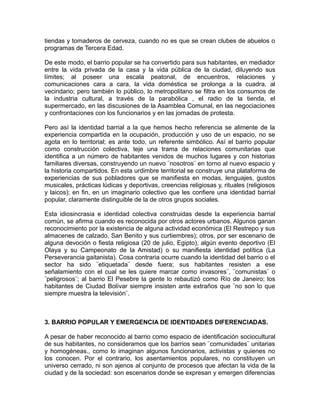 tiendas y tomaderos de cerveza, cuando no es que se crean clubes de abuelos o
programas de Tercera Edad.
De este modo, el barrio popular se ha convertido para sus habitantes, en mediador
entre la vida privada de la casa y la vida pública de la ciudad, diluyendo sus
límites; al poseer una escala peatonal, de encuentros, relaciones y
comunicaciones cara a cara, la vida doméstica se prolonga a la cuadra, al
vecindario; pero también lo público, lo metropolitano se filtra en los consumos de
la industria cultural, a través de la parabólica , el radio de la tienda, el
supermercado, en las discusiones de la Asamblea Comunal, en las negociaciones
y confrontaciones con los funcionarios y en las jornadas de protesta.
Pero así la identidad barrial a la que hemos hecho referencia se alimente de la
experiencia compartida en la ocupación, producción y uso de un espacio, no se
agota en lo territorial; es ante todo, un referente simbólico. Así el barrio popular
como construcción colectiva, teje una trama de relaciones comunitarias que
identifica a un número de habitantes venidos de muchos lugares y con historias
familiares diversas, construyendo un nuevo ¨nosotros¨ en torno al nuevo espacio y
la historia compartidos. En esta urdimbre territorial se construye una plataforma de
experiencias de sus pobladores que se manifiesta en modas, lenguajes, gustos
musicales, prácticas lúdicas y deportivas, creencias religiosas y, rituales (religiosos
y laicos); en fin, en un imaginario colectivo que les confiere una identidad barrial
popular, claramente distinguible de la de otros grupos sociales.
Esta idiosincrasia e identidad colectiva construidas desde la experiencia barrial
común, se afirma cuando es reconocida por otros actores urbanos. Algunos ganan
reconocimiento por la existencia de alguna actividad económica (El Restrepo y sus
almacenes de calzado, San Benito y sus curtiembres); otros, por ser escenario de
alguna devoción o fiesta religiosa (20 de julio, Egipto), algún evento deportivo (El
Olaya y su Campeonato de la Amistad) o su manifiesta identidad política (La
Perseverancia gaitanista). Cosa contraria ocurre cuando la identidad del barrio o el
sector ha sido ¨etiquetada¨ desde fuera; sus habitantes resisten a ese
señalamiento con el cual se les quiere marcar como invasores¨, ¨comunistas¨ o
¨peligrosos¨; al barrio El Pesebre la gente lo rebautizó como Río de Janeiro; los
habitantes de Ciudad Bolívar siempre insisten ante extraños que ¨no son lo que
siempre muestra la televisión¨.
3. BARRIO POPULAR Y EMERGENCIA DE IDENTIDADES DIFERENCIADAS.
A pesar de haber reconocido al barrio como espacio de identificación sociocultural
de sus habitantes, no consideramos que los barrios sean ¨comunidades¨ unitarias
y homogéneas., como lo imaginan algunos funcionarios, activistas y quienes no
los conocen. Por el contrario, los asentamientos populares, no constituyen un
universo cerrado, ni son ajenos al conjunto de procesos que afectan la vida de la
ciudad y de la sociedad: son escenarios donde se expresan y emergen diferencias
 
