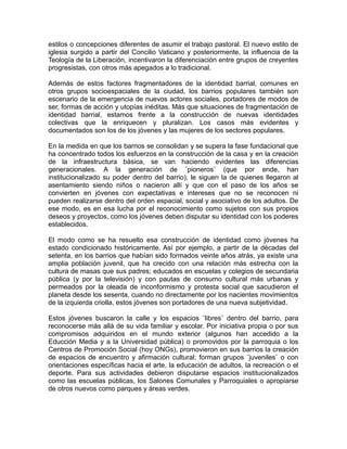 estilos o concepciones diferentes de asumir el trabajo pastoral. El nuevo estilo de
iglesia surgido a partir del Concilio Vaticano y posteriormente, la influencia de la
Teología de la Liberación, incentivaron la diferenciación entre grupos de creyentes
progresistas, con otros más apegados a lo tradicional.
Además de estos factores fragmentadores de la identidad barrial, comunes en
otros grupos socioespaciales de la ciudad, los barrios populares también son
escenario de la emergencia de nuevos actores sociales, portadores de modos de
ser, formas de acción y utopías inéditas. Más que situaciones de fragmentación de
identidad barrial, estamos frente a la construcción de nuevas identidades
colectivas que la enriquecen y pluralizan. Los casos más evidentes y
documentados son los de los jóvenes y las mujeres de los sectores populares.
En la medida en que los barrios se consolidan y se supera la fase fundacional que
ha concentrado todos los esfuerzos en la construcción de la casa y en la creación
de la infraestructura básica, se van haciendo evidentes las diferencias
generacionales. A la generación de ¨pioneros¨ (que por ende, han
institucionalizado su poder dentro del barrio), le siguen la de quienes llegaron al
asentamiento siendo niños o nacieron allí y que con el paso de los años se
convierten en jóvenes con expectativas e intereses que no se reconocen ni
pueden realizarse dentro del orden espacial, social y asociativo de los adultos. De
ese modo, es en esa lucha por el reconocimiento como sujetos con sus propios
deseos y proyectos, como los jóvenes deben disputar su identidad con los poderes
establecidos.
El modo como se ha resuelto esa construcción de identidad como jóvenes ha
estado condicionado históricamente. Así por ejemplo, a partir de la décadas del
setenta, en los barrios que habían sido formados veinte años atrás, ya existe una
amplia población juvenil, que ha crecido con una relación más estrecha con la
cultura de masas que sus padres; educados en escuelas y colegios de secundaria
pública (y por la televisión) y con pautas de consumo cultural más urbanas y
permeados por la oleada de inconformismo y protesta social que sacudieron el
planeta desde los sesenta, cuando no directamente por los nacientes movimientos
de la izquierda criolla, estos jóvenes son portadores de una nueva subjetividad.
Estos jóvenes buscaron la calle y los espacios ¨libres¨ dentro del barrio, para
reconocerse más allá de su vida familiar y escolar. Por iniciativa propia o por sus
compromisos adquiridos en el mundo exterior (algunos han accedido a la
Educción Media y a la Universidad pública) o promovidos por la parroquia o los
Centros de Promoción Social (hoy ONGs), promovieron en sus barrios la creación
de espacios de encuentro y afirmación cultural; forman grupos ¨juveniles¨ o con
orientaciones específicas hacia el arte, la educación de adultos, la recreación o el
deporte. Para sus actividades debieron disputarse espacios institucionalizados
como las escuelas públicas, los Salones Comunales y Parroquiales o apropiarse
de otros nuevos como parques y áreas verdes.
 
