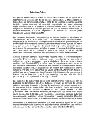 Estanislao Zuleta
Las previas consideraciones sobre las identidades barriales, no se agotan en el
reconocimiento y descripción de los procesos aglutinadores y diferenciadores de
los sentidos de pertenencia barrial por parte de los sectores populares citadinos;
también implica reconocer el potencial emancipador de estas dinámicas
socioculturales frente a los procesos homogeneizadores y empobrecedores de la
subjetividad individual y colectiva, promovidos por los intereses dominantes del
sistema económico y cultural hegemónico: el llamado por Guattari (1995)
Capitalismo Mundial Integrado (CMI).
Los procesos identitarios generados en los barrios populares constituyen un
¨frente cultural¨ (GONZALEZ 1994 y 1997), una trinchera y una alternativa frente a
los procesos de masificación homogenizante e individuación promovidos por las
dinámicas de mundialización capitalista; las identidades que se tejen en los barrios
son, por un lado, instituyentes de subjetividad, y por otro, condición para la
emergencia de nuevos sujetos sociales, a su vez portadores de inéditos sentidos
de construcción social; al contribuir a la pluralización cultural y social, los procesos
identitarios también se convierten en fuerza democratizadora de la sociedad.
Analizar la relación identidad - subjetividad, requiere aclarar el sentido del segundo
concepto. Diversos autores actuales están reivindicando la categoría de
subjetividad, frente a otras como clase o ciudadanía, dada su mayor potencial
analítico. Felix Guattari (1996), la define como ¨el conjunto de condiciones por las
que instancias individuales o colectivas son capaces de emerger como territorio
existencial sui’referencial, en adyacencia o en relación con una alteridad, a la vez
subjetiva¨. Por otro lado, Boaventura de Sousa Santos (1994) también destaca la
subjetividad como ¨espacio de las diferencias individuales, de la autonomía y la
libertad que se levantan contra formas opresivas que van más allá de la
producción y tocan lo personal, lo social y lo cultural¨.
La categoría de subjetividad social está estrechamente relacionada con los
procesos de identificación colectiva, dado que ¨involucra un conjunto de normas,
valores, creencias, lenguajes y formas de aprehender el mundo, conscientes e
inconscientes, físicas, intelectuales, afectivas y eróticas, desde los cuales los
sujetos elaboran su experiencia existencial, sus propios sentidos de vida¨
(LAGARDE 1993). Para Hugo Zemelman, la subjetividad nos remite a una amplia
gama de aspectos de la vida social (espaciales, económicos, políticos, culturales,
generacionales, corporales), ritmos temporales y escalas espaciales diferentes,
desde los cuales se producen y reproducen redes de relación social más o menos
delimitadas, que desarrollan elementos culturales distintivos a partir de los cuales
los individuos refuerzan sus vínculos sociales internos y construyen una identidad
colectiva que tiende a ser contrastante frente a otras (ZEMELMAN 1997).
 