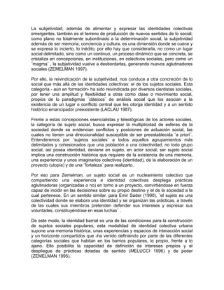La subjetividad, además de alimentar y expresar las identidades colectivas
emergentes, también es el terreno de producción de nuevos sentidos de lo social;
como plano no totalmente subordinado a la determinación social, la subjetividad
además de ser memoria, conciencia y cultura, es una dimensión donde se cuece y
se expresa lo incierto, lo inédito; por ello hay que considerarla, no como un lugar
social delimitado, sino como un continuo, un proceso dinámico que se concreta, se
cristaliza en concepciones, en instituciones, en colectivos sociales, pero como un
¨magma¨ , la subjetividad vuelve a desbordarlas, generando nuevos aglutinadores
sociales (ZEMELMAN 1997).
Por ello, la reivindicación de la subjetividad, nos conduce a otra concreción de lo
social que más allá de las identidades colectivas: el de los sujetos sociales. Esta
categoría - aún en formación- ha sido reivindicada por diversos cientistas sociales,
por tener una amplitud y flexibilidad a otras como clase o movimiento social,
propios de lo paradigmas ¨clásicos¨ de análisis social que los asocian a la
existencia de un lugar o conflicto central que les otorga identidad y a un sentido
histórico emancipador preexistente (LACLAU 1987).
Frente a estas concepciones esencialistas y teleológicas de los actores sociales,
la categoría de sujeto social, busca expresar la multiplicidad de esferas de la
sociedad donde se evidencian conflictos y posiciones de actuación social, las
cuales no tienen una direccionalidad susceptible de ser preestablecida ¨a priori¨.
Entenderemos por ¨sujetos sociales¨ a todos aquellos agrupamientos más
delimitados y cohesionados que una población o una colectividad; no todo grupo
social, así posea identidad, deviene en sujeto, en actor social; ser sujeto social
implica una construcción histórica que requiere de la existencia de una memoria,
una experiencia y unos imaginarios colectivos (identidad), de la elaboración de un
proyecto (utopía) y de una ¨fortaleza¨ para realizarlo.
Por eso para Zemelman, un sujeto social es un nucleamiento colectivo que
compartiendo una experiencia e identidad colectivas desplega prácticas
aglutinadoras (organizadas o no) en torno a un proyecto, convirtiéndose en fuerza
capaz de incidir en las decisiones sobre su propio destino y el de la sociedad a la
cual pertenece. En un sentido similar, para Emir Sader (1990), ¨el sujeto es una
colectividad donde se elabora una identidad y se organizan las prácticas, a través
de las cuales sus miembros pretenden defender sus intereses y expresar sus
voluntades, constituyéndose en esas luchas¨ .
De este modo, la identidad barrial es una de las condiciones para la construcción
de sujetos sociales populares; esta modalidad de identidad colectiva urbana
supone una memoria histórica, unas experiencias y espacios de interacción social
y un horizonte compartidos que -ha venido definiendo por parte de las diferentes
categorías sociales que habitan en los barrios populares, lo propio, frente a lo
ajeno. Ello posibilita la capacidad de definición de intereses propios y el
despliegue de prácticas dotadas de sentido (MELUCCI 1996) y de poder
(ZEMELMAN 1995).
 
