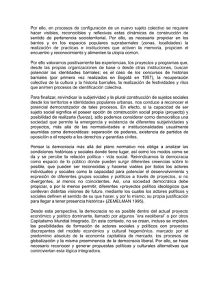 Por ello, en procesos de configuración de un nuevo sujeto colectivo se requiere
hacer visibles, reconocibles y reflexivas estas dinámicas de construcción de
sentido de pertenencia socioterritorial. Por ello, es necesario propiciar en los
barrios y en los espacios populares suprabarriales (zonas, localidades) la
realización de practicas e instituciones que activen la memoria, propicien el
encuentro y reconocimiento y alimenten la utopía común.
Por ello valoramos positivamente las experiencias, los proyectos y programas que,
desde las propias organizaciones de base o desde otras instituciones, buscan
potenciar las identidades barriales; es el caso de los concursos de historias
barriales (por primera vez realizados en Bogotá en 1997), la recuperación
colectiva de la cultura y la historia barriales, la realización de festividades y ritos
que animen procesos de identificación colectiva.
Para finalizar, reivindicar la subjetividad y la plural construcción de sujetos sociales
desde los territorios e identidades populares urbanas, nos conduce a reconocer el
potencial democratizador de tales procesos. En efecto, si la capacidad de ser
sujeto social significa el poseer opción de construcción social propia (proyecto) y
posibilidad de realizarla (fuerza), sólo podemos considerar como democrática una
sociedad que permite la emergencia y existencia de diferentes subjetividades y
proyectos, más allá de las normatividades e institucionalidades usualmente
asumidas como democráticas: separación de poderes, existencia de partidos de
oposición o el respeto a los derechos y garantías civiles.
Pensar la democracia más allá del plano normativo nos obliga a analizar las
condiciones históricas y sociales donde tiene lugar, así como los modos como se
da y se percibe la relación política - vida social. Reivindicamos la democracia
como espacio de lo público donde pueden surgir diferentes creencias sobre lo
posible, que pueden ser reconocidas y hacerse viables por todos los actores
individuales y sociales como la capacidad para potenciar el desenvolvimiento y
expresión de diferentes grupos sociales y políticos a través de proyectos, si no
divergentes, al menos no coincidentes. Así, una sociedad democrática debe
propiciar, o por lo menos permitir, diferentes «proyectos político ideológicos que
conllevan distintas visiones de futuro, mediante los cuales los actores políticos y
sociales definen el sentido de su que hacer, y por lo mismo, su propia justificación
para llegar a tener presencia histórica» (ZEMELMAN 1995).
Desde esta perspectiva, la democracia no es posible dentro del actual proyecto
económico y político dominante, llamado por algunos ¨era neoliberal¨ o por otros
Capitalismo Mundial Integrado. En este contexto, no se crean, incluso se impiden,
las posibilidades de formación de actores sociales y políticos con proyectos
discrepantes del modelo económico y cultural hegemónico, marcado por el
predominio absoluto de la economía capitalista de mercado, los procesos de
globalización y la misma preeminencia de la democracia liberal. Por ello, se hace
necesario reconocer y generar propuestas políticas y culturales alternativas que
controviertan esta lógica integradora.
 
