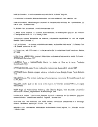 GIMENEZ Gilberto. ¨Cambios de identidady cambios de profesión religiosa¨.
En: BONFILL B. Guillermo. Nuevas identidades culturales en México. CNCA.México 1993
GIMENEZ Gilberto. ¨Materiales para una teoría de las identidades sociales¨. En Frontera Norte. Vol
9 # 18. Julio - diciembre 1997
GUATTARI Felix. Caosmosis. Ursula, Buenos Aires 1997
ILLANES Maria Angélica. ¨La cuestión de la identidad y la historiografía popular¨. En Historias
locales y democratización. Eco, Santiago 1993
JARAMILLO Samuel. Producción de vivienda y capitalismo dependiente: El caso de Bogotá.
Bogotá, Cede- U. Andes, s.f.
LACLAU Ernesto. ¨ Los nuevos movimientos sociales y la pluralidad de lo social¨. En Revista Foro
# 4. Bogotá, noviembre de 1987
LEE José Luis y VALDEZ Celso. La ciudad y sus barrios (compiladores). UAM Xochimilco. México
DF 1994
LEON Emma y ZEMELMAN (coords). Subjetividad: umbrales del pensamiento social. Anthropos -
CRIM UNAM,, Barcelona 1997
LONDOÑO Rocío y SALDARRIAGA Alberto. La ciudad de Dios en la tierra. Fundación
Social.Bogotá 1996
MARTIN BARBERO Jesús. De los medios a las mediaciones. Gustavo Gilli. México 1987
MARTINEZ Carlos. Bogotá, sinopsis sobre su evolución urbana. Bogotá, Escala Fondo Editorial,
1976
MELUCCI Alberto. The simbolic challengue of contemporany movements. En Social Research. Vol
52 # 4, 1985
MELUCCI Alberto. Qué hay de nuevo en los nuevos movimientos sociales? Mimeo, Sedepac.
México 1996
MESA Jorge. La Perseverancia: Historia y vida cotidiana. Bogotá, Tesis de grado. Universidad
Nacional de Colombia, Departamento de Antropología, 1986
ONTIVEROS Teresa. ¨Densificación,memoria espacial e identidad en los territorios populares
contemporáneos¨. En Historia e identidad. Tropikos, Caracas 1995
PANFICHI Aldo. ¨Del vecindario a las redes sociales: cambios de perspectivas en la sociología
urbana¨. Debates en Sociología # 20 - 21. Lima 1996
RAMIREZ SAIZ Juan Manuel. ¨Identidad en el movimiento urbano popular¨. En Ciudades. # 7 Año
2. México 1990
 