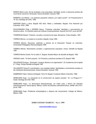 RAMOS Maria Luisa. De las protestas a las propuestas. Identidad, acción y relevancia política del
movimiento vecinal en Venezuela. Nueva Sociedad, Caracas 1995
ROMERO Luis Alberto. ¨Los sectores populares urbanos ¿Un sujeto social?¨. En Proposiciones #
19. Sur, Santiago de Chile, 1990
SANTANA Pedro y otros; Bogotá 450 años. Retos y realidades. Bogotá, Foro Nacional por
Colombia- IFEA, 1988
SCHLESINGER Philip y MORRIS Nancy, ¨Fronteras culturales: identidad y comunicación en
América Latina¨. En Estudios sobre las Culturas Contemporáneas. EpocaII Vol III # 5, junio de1997
THOMPSON Edward. Tradición, revuelta y conciencia de clase, Barcelona, Crítica Grijalbo, 1981
TORRES Alfonso. La ciudad en la sombra. Bogotá, Cinep 1993
TORRES Alfonso. Discursos, prácticas y actores de la Educación Popular en Colombia.
Universidad Pedagógica Nacional.Bogotá 1996
TORRES Alfonso. Movimientos sociales y organizaciones populares. Unisur, Santafé de Bogotá
1997
TORRES Martha Cecilia. Por la calle 31. Bogotá, Alcaldía Mayor de Santafé de Bogotá, 1992
VARGAS Julián. ¨El barrio popular¨. En Procesos y prácticas sociales # 23, Bogotá 1996
VELAZQUEZ Enrique. ¨Animación: construir afueras a la organización¨, En Cuadernos de la capital
# 1. Esap. Unidad Santafé de Bogotá 1997
VILLASANTE Tomas R. (coordinador). Las ciudades hablan. Identidades y movimientos sociales en
las metrópolis latinoamericanas. Nueva Sociedad. Caracas 1994
ZAMBRANO Fabio; Historia de Bogotá. Tomo III. Bogotá, Fundación Misión Colombia, 1988
ZEMELMAN Hugo. ¨La educación en la construcción de sujetos sociales¨. En: La Piragua # 7.
Ceaal. Santiago de Chile 1992
ZEMELMAN Hugo. ¨La democracia latinoamericana. Un orden justo y libre?» En Estudios
Latinoamericanos. Nueva época. México, Centro de Estudios Latinoamericanos. UNAM. Año II # 4.
jul-dic 1995
ZEMELMAN Hugo. Problemas antropológicos y utópicos del conocimiento. Colegio de México.
México 1996.
SERIE CIUDAD Y HABITAT - No. 6 - 1999
www.barriotaller.org.co
 