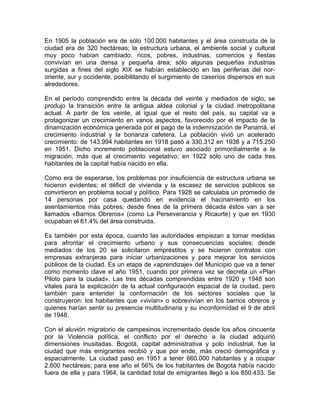 En 1905 la población era de sólo 100.000 habitantes y el área construida de la
ciudad era de 320 hectáreas; la estructura urbana, el ambiente social y cultural
muy poco habían cambiado: ricos, pobres, industrias, comercios y fiestas
convivían en una densa y pequeña área; sólo algunas pequeñas industrias
surgidas a fines del siglo XIX se habían establecido en las periferias del nor-
oriente, sur y occidente, posibilitando el surgimiento de caseríos dispersos en sus
alrededores.
En el período comprendido entre la década del veinte y mediados de siglo, se
produjo la transición entre la antigua aldea colonial y la ciudad metropolitana
actual. A partir de los veinte, al igual que el resto del país, su capital va a
protagonizar un crecimiento en varios aspectos, favorecido por el impacto de la
dinamización económica generada por el pago de la indemnización de Panamá, el
crecimiento industrial y la bonanza cafetera. La población vivió un acelerado
crecimiento: de 143.994 habitantes en 1918 pasó a 330.312 en 1938 y a 715.250
en 1951. Dicho incremento poblacional estuvo asociado primordialmente a la
migración, más que al crecimiento vegetativo; en 1922 sólo uno de cada tres
habitantes de la capital había nacido en ella.
Como era de esperarse, los problemas por insuficiencia de estructura urbana se
hicieron evidentes; el déficit de vivienda y la escasez de servicios públicos se
convirtieron en problema social y político. Para 1928 se calculaba un promedio de
14 personas por casa quedando en evidencia el hacinamiento en los
asentamientos más pobres; desde fines de la primera década éstos van a ser
llamados «Barrios Obreros» (como La Perseverancia y Ricaurte) y que en 1930
ocupaban el 61.4% del área construida.
Es también por esta época, cuando las autoridades empiezan a tomar medidas
para afrontar el crecimiento urbano y sus consecuencias sociales; desde
mediados de los 20 se solicitaron empréstitos y se hicieron contratos con
empresas extranjeras para iniciar urbanizaciones y para mejorar los servicios
públicos de la ciudad. Es un etapa de «aprendizaje» del Municipio que va a tener
como momento clave el año 1951, cuando por primera vez se decreta un «Plan
Piloto para la ciudad». Las tres décadas comprendidas entre 1920 y 1948 son
vitales para la explicación de la actual configuración espacial de la ciudad, pero
también para entender la conformación de los sectores sociales que la
construyeron: los habitantes que «vivían» o sobrevivían en los barrios obreros y
quienes harían sentir su presencia multitudinaria y su inconformidad el 9 de abril
de 1948.
Con el aluvión migratorio de campesinos incrementado desde los años cincuenta
por la Violencia política, el conflicto por el derecho a la ciudad adquirió
dimensiones inusitadas. Bogotá, capital administrativa y polo industrial, fue la
ciudad que más emigrantes recibió y que por ende, más creció demográfica y
espacialmente. La ciudad pasó en 1951 a tener 660.000 habitantes y a ocupar
2.600 hectáreas; para ese año el 56% de los habitantes de Bogotá había nacido
fuera de ella y para 1964, la cantidad total de emigrantes llegó a los 850.433. Se
 