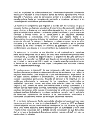 inició así un proceso de ¨colonización urbana¨ simultáneo al que otros campesinos
desplazados llevaban a cabo en lejanas zonas de frontera agrícola como Arauca,
Caquetá y Putumayo. Miles de campesinos arriban a la ciudad, extendiendo la
mancha urbana hacia las montañas de suroriente y nororiente, así como a las
zonas bajas del suroccidente y el noroccidente.
La mayoría de campesinos que migraron a la urbe con la esperanza de paz y
progreso familiar, no lograron vincularse directamente a la producción capitalista
como obreros; la ilusión de una industrialización pujante y de una proletarización
generalizada pronto se esfumó. Los nuevos pobladores tuvieron que ocuparse en
servicios y oficios varios, en la construcción o en pequeñas empresas
manufactureras y comerciales; otros, tuvieron que hacerle frente a la
desocupación inventándose infinidad de estrategias para sobrevivir, en la llamada
economía informal. De este modo, los barrios populares surgidos desde los años
cincuenta y no los espacios laborales, se fueron convirtiendo en el principal
escenario de la lucha cotidiana de millones de pobladores por obtener unas
condiciones de vida digna y el reconocimiento de su ciudadanía social.
De este modo, la conquista de una identidad social y cultural en la ciudad por
parte de los emigrantes se fue dando en torno a sus intereses compartidos como
constructores y usuarios del espacio urbano: la experiencia de lucha común por
conseguir una vivienda y un hábitat, por dotarlos de servicios básicos, así como
por construir un espacio simbólico propio, se convirtieron en factores decisivos en
la formación de una manera de ser propia como pobladores populares urbanos,
como lo desarrollaremos luego.
En muchos casos, la resolución de sus necesidades sólo paso por el esfuerzo
familiar o la convergencia de acciones puntuales de los vecinos de una calle o de
un joven asentamiento (traer el agua de la pila o de la quebrada, ¨bajar la luz¨ de
un poste cercano, construir el alcantarillado), sin necesidad de conformar un
espacio organizativo permanente. Cuando el carácter o la magnitud de los
problemas sobrepasaba la capacidad de los mecanismos tradicionales de
solidaridad, generaron formas asociativas más estables como las Juntas de
Mejoras y los Comités de Barrio, que centralizaban el trabajo comunitario y la
relación con las instituciones externas. Tal tendencia comunalista ¨actualización de
prácticas campesinas ante nuevas circunstancias¨ se vivió con mayor intensidad
en la primera fase de los barrios populares capitalinos, más aún cuando se trataba
de invasiones organizadas de terrenos o de asentamientos enfrentados a
situaciones críticas como intentos de desalojo o catástrofes naturales.
En el contexto del acuerdo frente nacionalista, el gobierno buscó controlar estas
formas organizativas, al crear las Juntas de Acción Comunal en 1958; en Bogotá
tuvieron especial impulso, convirtiéndose a lo largo de las dos décadas siguientes
en la única forma asociativa barrial reconocida por las autoridades y en el único
vínculo de los pobladores con el Estado para la consecución de sus demandas.
Así, al comenzar la década de los ochenta existen más de mil JAC con más de
medio millón de afiliados.
 