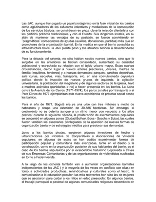 Las JAC, aunque han jugado un papel protagónico en la fase inicial de los barrios
como aglutinadoras de los esfuerzos colectivos y mediadoras de la consecución
de los servicios básicos, se convirtieron en pieza clave la relación clientelista con
los partidos políticos tradicionales y con el Estado. Sus dirigentes locales, en su
afán de mantener las ventajas de su posición, se fueron convirtiendo en
¨pragmáticos¨ consecutores de ayudas (auxilios, donaciones, partidas) más que en
promotores de la organización barrial. En la medida en que el barrio consolida su
infraestructura física, la JAC pierde peso y los afiliados tienden a desentenderse
de su funcionamiento.
Para la década del setenta, no sólo habían nacido nuevos barrios, sino que lo
surgidos en las anteriores se habían consolidado, aumentado su densidad
poblacional y estrechado su relación con el tejido urbano mayor. Estas nuevas
circunstancias, dieron lugar a nuevos actores (escolares, jóvenes, madres de
familia, inquilinos, tenderos) y a nuevas demandas: parques, canchas deportivas,
sala cunas, escuelas, vías, transporte, etc. en una convulsionada coyuntura
política donde la irrupción de nuevos grupos de izquierda, la agitación
universitaria, la politización del magisterio y de algunos sectores de la iglesia, llevó
a muchos activistas (partidarios o no) a hacer presencia en los barrios. La lucha
contra la Avenida de los Cerros (1971-1974), los paros zonales por transporte y el
Paro Cívico de 1977 ejemplarizan esta nueva experiencia de protesta social desde
los barrios.
Para el año de 1977, Bogotá era ya una urbe con tres millones y medio de
habitantes y ocupa una extensión de 30.886 hectáreas. Sin embargo, el
crecimiento no se detenía aunque a un ritmo menor con respecto a los años
previos; durante la siguiente década, la proliferación de asentamientos populares
se concentró en algunas zonas (Ciudad Bolívar, Bosa - Soacha y Suba), las cuales
fueron también los escenarios privilegiados de la aparición de nuevas formas de
organización barrial y de estrategias inéditas para presionar sus demandas.
Junto a los barrios piratas, surgieron algunas invasiones de hecho y
urbanizaciones por iniciativa de Cooperativas o Asociaciones de Vivienda
populares; en algunas de estas se han podido experimentar formas de
participación popular y comunitaria más avanzadas, tanto en el diseño y la
construcción, como en la organización posterior de sus habitantes del barrio; es el
caso de los barrios impulsados por el exsacerdote Saturnino Sepúlveda a través
de sus Empresas Comunitarias y de las organizaciones de viviendistas nucleadas
en torno a Fedevivienda.
A lo largo de los ochenta también van a aumentar organizaciones barriales
independientes de las JAC ( y la mayoría de las veces en conflicto con ellas) en
torno a actividades productivas, reivindicativas y culturales como el teatro, la
comunicación o la educación popular; las más relevantes han sido las de mujeres
que se asociaron para cuidar a los niños en edad preescolar. En algunos barrios,
el trabajo parroquial o pastoral de algunas comunidades religiosas desembocó en
 