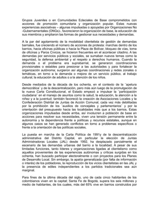 Grupos Juveniles o en Comunidades Ecleciales de Base comprometidos con
acciones de promoción comunitaria y organización popular. Estas nuevas
experiencias asociativas – algunas impulsadas o apoyadas por Organizaciones No
-Gubernamentales (ONGs)-, favorecieron la organización de base, la educación de
sus miembros y ampliaron las formas de gestionar sus necesidades y demandas.
A la par del agotamiento de la modalidad clientelista de gestión de demandas
barriales, fue creciendo el número de acciones de protesta: marchas dentro de los
barrios, hacia oficinas públicas o hacia la Plaza de Bolívar, bloqueo de vías, toma
de oficinas y Paros Cívicos, se hicieron frecuentes en el acontecer citadino. A las
demandas por servicios públicos y sociales, se sumaban nuevos temas como la
seguridad, la defensa ambiental y el respeto a derechos humanos. Cuando la
demanda o el problema era suprabarrial, se generaron coordinaciones
provisionales o estables para presionar a las autoridades y para fortalecer la
organización autónoma; surgieron así algunas coordinaciones y redes zonales o
temáticas, en torno a la demanda o mejora de un servicio público, al trabajo
cultural, la educación de adultos o a la atención de los niños.
Desde mediados de la década de los ochenta, en el contexto de la ¨apetura
democrática¨ y de la descentralización, pero más aún luego de la promulgación de
la nueva Carta Constitucional, el Estado empezó a impulsar la ¨participación
ciudadana¨ en el manejo de asuntos como la salud, la educación, la atención a la
niñez y a la juventud; también favoreció la creación de Asociaciones Locales y la
Confederación Distrital de Juntas de Acción Comunal, cada vez más debilitadas
por la prohibición de los ¨auxilios de concejales y parlamentarios¨ y por la
orientación del presupuesto hacia las localidades más que a los barrios. Estas
organizaciones impulsadas desde arriba, así involucren a población de base en
acciones para resolver sus necesidades, viven una tensión permanente entre la
autonomía y la dependencia frente a políticas y recursos estatales, aunque en
algunos casos se han generado conflictos en torno a problemas específicos o
frente a la orientación de las políticas sociales.
La puesta en marcha de la Carta Política de 1991y de la descentralización
administrativa del Distrito Capital, en particular la elección de Juntas
Administradoras Locales (JAL) desde 1992, ha desplazado parcialmente el
escenario de las demandas urbanas del barrio a la localidad. A pesar de sus
limitadas funciones, tanto líderes y organizaciones ligadas al clientelismo como
aquellos provenientes de las experiencias autónomas y críticas surgidas en los
ochenta, han buscado participar electoralmente o con proyectos para los Planes
de Desarrollo Local. Sin embargo, la apatía generalizada (por falta de información
o interés) de los pobladores, la reproducción de los vicios clientelistas en las JAL y
la presencia de ediles independientes a los partidos tradicionales sea aún
marginal.
Para fines de la última década del siglo, uno de cada cinco habitantes de los
colombianos viven en la capital; Santa Fe de Bogotá, supera los seis millones y
medio de habitantes, de los cuales, más del 65% vive en barrios construidos por
 