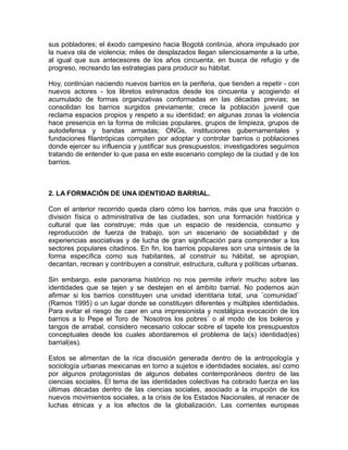 sus pobladores; el éxodo campesino hacia Bogotá continúa, ahora impulsado por
la nueva ola de violencia; miles de desplazados llegan silenciosamente a la urbe,
al igual que sus antecesores de los años cincuenta, en busca de refugio y de
progreso, recreando las estrategias para producir su hábitat.
Hoy, continúan naciendo nuevos barrios en la periferia, que tienden a repetir - con
nuevos actores - los libretos estrenados desde los cincuenta y acogiendo el
acumulado de formas organizativas conformadas en las décadas previas; se
consolidan los barrios surgidos previamente; crece la población juvenil que
reclama espacios propios y respeto a su identidad; en algunas zonas la violencia
hace presencia en la forma de milicias populares, grupos de limpieza, grupos de
autodefensa y bandas armadas; ONGs, instituciones gubernamentales y
fundaciones filantrópicas compiten por adoptar y controlar barrios o poblaciones
donde ejercer su influencia y justificar sus presupuestos; investigadores seguimos
tratando de entender lo que pasa en este escenario complejo de la ciudad y de los
barrios.
2. LA FORMACIÓN DE UNA IDENTIDAD BARRIAL.
Con el anterior recorrido queda claro cómo los barrios, más que una fracción o
división física o administrativa de las ciudades, son una formación histórica y
cultural que las construye; más que un espacio de residencia, consumo y
reproducción de fuerza de trabajo, son un escenario de sociabilidad y de
experiencias asociativas y de lucha de gran significación para comprender a los
sectores populares citadinos. En fin, los barrios populares son una síntesis de la
forma específica como sus habitantes, al construir su hábitat, se apropian,
decantan, recrean y contribuyen a construir, estructura, cultura y políticas urbanas.
Sin embargo, este panorama histórico no nos permite inferir mucho sobre las
identidades que se tejen y se destejen en el ámbito barrial. No podemos aún
afirmar si los barrios constituyen una unidad identitaria total, una ¨comunidad¨
(Ramos 1995) o un lugar donde se constituyen diferentes y múltiples identidades.
Para evitar el riesgo de caer en una impresionista y nostálgica evocación de los
barrios a lo Pepe el Toro de ¨Nosotros los pobres¨ o al modo de los boleros y
tangos de arrabal, considero necesario colocar sobre el tapete los presupuestos
conceptuales desde los cuales abordaremos el problema de la(s) identidad(es)
barrial(es).
Estos se alimentan de la rica discusión generada dentro de la antropología y
sociología urbanas mexicanas en torno a sujetos e identidades sociales, así como
por algunos protagonistas de algunos debates contemporáneos dentro de las
ciencias sociales. El tema de las identidades colectivas ha cobrado fuerza en las
últimas décadas dentro de las ciencias sociales, asociado a la irrupción de los
nuevos movimientos sociales, a la crisis de los Estados Nacionales, al renacer de
luchas étnicas y a los efectos de la globalización. Las corrientes europeas
 