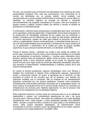 Por ello, una condición para la formación de identidades es la existencia de cierta
perdurabilidad temporal. Pero más que permanencia, una continuidad en el
cambio; las identidades son un proceso abierto, nunca acabado. Las
características de un grupo pueden transformarse en el tiempo sin que se altere su
identidad. La memoria colectiva se encarga de articular y actualizar
permanentemente esa biografía compartida por el grupo: más que recuperar un
pasado unitario y estático, produce relatos que afirman y recrean el sentido de
pertenencia y la identidad grupal.
A continuación, retomaré estos presupuestos conceptuales para hacer una lectura
de la capacidad y potencial aglutinador y fragmentador de los barrios populares en
la construcción de identidades colectivas de los sujetos que los conforman y
habitan. Considero que las reflexiones que se hagan en este sentido, además de
su función descriptiva, pueden ser útiles para explicar la formación de actores,
cultura y subjetividades urbanas contemporáneas. La identidad barrial pasa así, a
ser una clave epistemológica para comprender y transformar la ciudad, puesto que
¨es la apropiación -y producción- de la ciudad por parte de grupos sociales
específicos, lo que produce el sentido del barrio y la identidad¨ (LEE1994).
Pensar la relación barrios - identidad nos remite a dos niveles de análisis. En
primer lugar, considerar el barrio mismo como referente de identidad, en la medida
que sus pobladores al construirlo, habitarlo y - muchas veces- defenderlo como
territorio, generan lazos de pertenencia ¨global¨ frente al mismo, que les permite
distinguirse frente a otros colectivos sociales de la ciudad. En segundo lugar,
asumir el barrio como lugar donde se construyen diferentes identidades colectivas,
que expresan la fragmentación, multitemporalidad y conflictos propios de la vida
urbana contemporánea.
En cuanto la primera perspectiva, algunos antropólogos como Levi Strauss y
Godelier han confirmado la relación entre configuración espacial, organización
social y construcción cultural. Un grupo, al apropiarse de un territorio, no sólo
reivindica el control de los recursos que allí se localizan, sino también las
potencias invisibles que lo componen. Ello es evidente en los asentamientos
populares construidos por sus propios pobladores: teniendo como transfondo,
contradicciones estructurales profundas (marcadas por la desigualdad social y la
crisis urbana), la conquista común de un terreno donde construir sus viviendas y la
infraestructura de servicios para habitarlo dignamente, ha sido el proceso más
decisivo en la configuración de una identidad colectiva.
Estos migrantes anónimos, muchas veces sin conocerse entre sí, en su calidad de
destechados y pobres, van compartiendo experiencias de vida y de lucha
comunes como ¨colonos urbanos¨, las cuales van moldeando una nueva identidad
socioterritorial como ¨clase popular¨ y como pobladores barriales (VILLASANTE
1994); ¨al pasar a ocupar los sitios y construir su casa propia y una infraestructura
común, estos grupos populares disgregados, se autoreconocen ahora
mutuamente en el acto y proyecto común de asentamiento en la ciudad, pasando
a constituirse como clase poblacional¨ (ILLANES 1993).
 