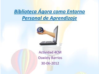Biblioteca Ágora como Entorno
   Personal de Aprendizaje




         Actividad 4CM
         Oswiely Barrios
          30-06-2012
 