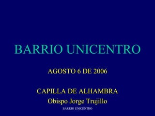 BARRIO UNICENTRO
     AGOSTO 6 DE 2006

  CAPILLA DE ALHAMBRA
    Obispo Jorge Trujillo
         BARRIO UNICENTRO
 
