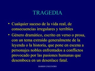 TRAGEDIA
• Cualquier suceso de la vida real, de
  consecuencias irregulares y terribles
• Género dramático, escrito en verso o prosa,
  con un tema extraído generalmente de la
  leyenda o la historia, que pone en escena a
  personajes nobles enfrentados a conflictos
  provocado por las pasiones humanas que
  desemboca en un desenlace fatal.
                 BARRIO UNICENTRO
 