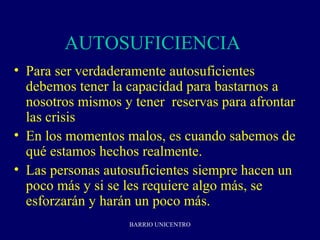 AUTOSUFICIENCIA 2
• Para ser verdaderamente autosuficientes
  debemos tener la capacidad para bastarnos a
  nosotros mismos y tener reservas para afrontar
  las crisis
• En los momentos malos, es cuando sabemos de
  qué estamos hechos realmente.
• Las personas autosuficientes siempre hacen un
  poco más y si se les requiere algo más, se
  esforzarán y harán un poco más.
                   BARRIO UNICENTRO
 