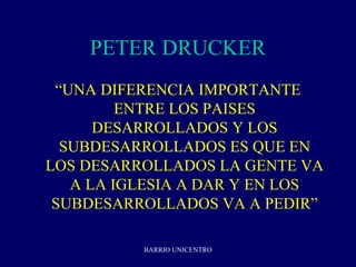 PETER DRUCKER
 “UNA DIFERENCIA IMPORTANTE
         ENTRE LOS PAISES
      DESARROLLADOS Y LOS
  SUBDESARROLLADOS ES QUE EN
LOS DESARROLLADOS LA GENTE VA
   A LA IGLESIA A DAR Y EN LOS
 SUBDESARROLLADOS VA A PEDIR”

          BARRIO UNICENTRO
 