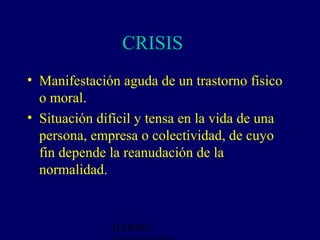 CRISIS 4
• Manifestación aguda de un trastorno físico
  o moral.
• Situación difícil y tensa en la vida de una
  persona, empresa o colectividad, de cuyo
  fin depende la reanudación de la
  normalidad.



               BARRIO
 