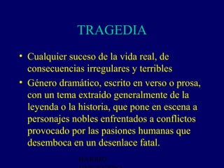 TRAGEDIA
• Cualquier suceso de la vida real, de
  consecuencias irregulares y terribles
• Género dramático, escrito en verso o prosa,
  con un tema extraído generalmente de la
  leyenda o la historia, que pone en escena a
  personajes nobles enfrentados a conflictos
  provocado por las pasiones humanas que
  desemboca en un desenlace fatal.
              BARRIO
 