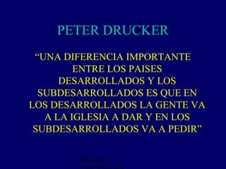 PETER DRUCKER
 “UNA DIFERENCIA IMPORTANTE
         ENTRE LOS PAISES
      DESARROLLADOS Y LOS
  SUBDESARROLLADOS ES QUE EN
LOS DESARROLLADOS LA GENTE VA
   A LA IGLESIA A DAR Y EN LOS
 SUBDESARROLLADOS VA A PEDIR”


        BARRIO
 