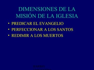 DIMENSIONES DE LA
   MISIÓN DE LA IGLESIA
• PREDICAR EL EVANGELIO
• PERFECCIONAR A LOS SANTOS
• REDIMIR A LOS MUERTOS




          BARRIO
 