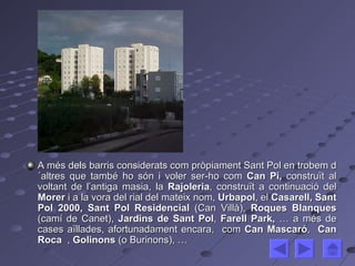 A més dels barris considerats com pròpiament Sant Pol en trobem d´altres que també ho són i voler ser-ho com  Can Pi,  construït al voltant de l’antiga masia,   la  Rajoleria , construït a continuació del  Morer  i a la vora del rial del mateix nom,  Urbapol , el  Casarell, Sant Pol 2000, Sant Pol Residencial  (Can Villà),  Roques Blanques  (camí de Canet),  Jardins de Sant Pol ,  Farell Park,  … a més de cases aïllades, afortunadament encara,  com  Can Mascaró ,  Can Roca  ,  Golinons  (o Burinons), … 
