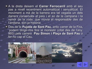 A la dreta deixem el  Carrer Ferrocarril  amb el seu pas a nivell recentment automatitzat i senyalitzat. El moviment a mà de la barrera era tal vegada un dels darrers conservats al país i el so de la campana i la remor de la roda, que movia el responsable des de l’andana, són ja història.  Des de la  Pujada de Sant Pau,  antic carrer de la Fira ,  podem dirigir-nos fins al monestir (citat des de l’any 993) pels carrers  Pau Simon i Plaça de Sant Pau  o fer-ho cap el Cau. 