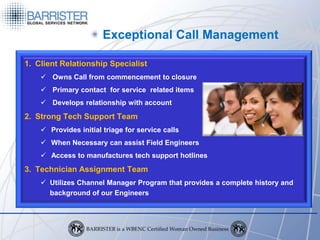 Exceptional Call Management

1. Client Relationship Specialist
     Owns Call from commencement to closure
     Primary contact for service related items
     Develops relationship with account
2. Strong Tech Support Team
     Provides initial triage for service calls
     When Necessary can assist Field Engineers
     Access to manufactures tech support hotlines
3. Technician Assignment Team
     Utilizes Channel Manager Program that provides a complete history and
      background of our Engineers
 
