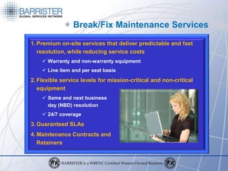 Break/Fix Maintenance Services
1. Premium on-site services that deliver predictable and fast
   resolution, while reducing service costs
     Warranty and non-warranty equipment
     Line item and per seat basis
2. Flexible service levels for mission-critical and non-critical
   equipment
     Same and next business
      day (NBD) resolution
     24/7 coverage
3. Guaranteed SLAs
4. Maintenance Contracts and
   Retainers
 