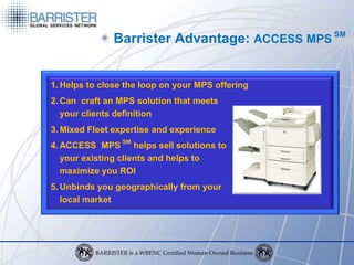 Barrister Advantage: ACCESS MPS SM


1. Helps to close the loop on your MPS offering
2. Can craft an MPS solution that meets
   your clients definition
3. Mixed Fleet expertise and experience
4. ACCESS MPS SM helps sell solutions to
   your existing clients and helps to
   maximize you ROI
5. Unbinds you geographically from your
   local market
 