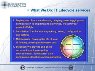 What We Do: IT Lifecycle services

1. Deployment: From warehousing ,staging, asset tagging and
   configuration to shipping and delivering, we start your
   project off right.
2. Installation: Can include unpacking, setup, configuration
   and testing.
3. Maintenance: Prolong the life of your
   IT fleet by covering unforeseen cost.
4. Disposal: We provide end of life
   services including recycling,
   environmental compliance, data
   sanitization, donations and remarketing.
 