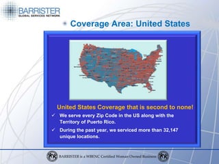 Coverage Area: United States




  United States Coverage that is second to none!
 We serve every Zip Code in the US along with the
  Territory of Puerto Rico.
 During the past year, we serviced more than 32,147
  unique locations.
 