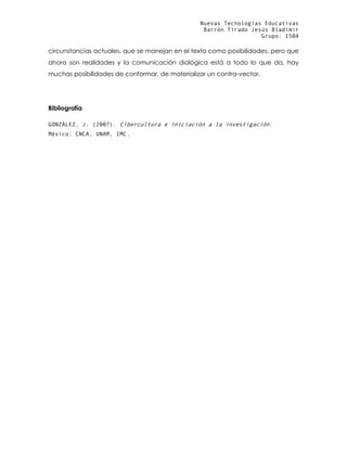 Nuevas Tecnologías Educativas
Barrón Tirado Jesús Bladimir
Grupo: 1504
circunstancias actuales, que se manejan en el texto como posibilidades, pero que
ahora son realidades y la comunicación dialógica está a todo lo que da, hay
muchas posibilidades de conformar, de materializar un contra-vector.
Bibliografía
GONZÁLEZ, J. (2007). Cibercultura e iniciación a la investigación.
México: CNCA, UNAM, IMC.
 