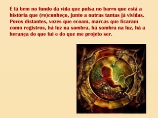 É lá bem no fundo da vida que pulsa no barro que está a
história que (re)conheço, junto a outras tantas já vividas.
Povos distantes, vozes que ecoam, marcas que ficaram
como registros, há luz na sombra, há sombra na luz, há a
herança do que fui e do que me projeto ser.
 