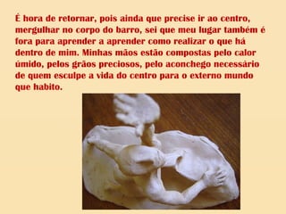 É hora de retornar, pois ainda que precise ir ao centro,
mergulhar no corpo do barro, sei que meu lugar também é
fora para aprender a aprender como realizar o que há
dentro de mim. Minhas mãos estão compostas pelo calor
úmido, pelos grãos preciosos, pelo aconchego necessário
de quem esculpe a vida do centro para o externo mundo
que habito.
 