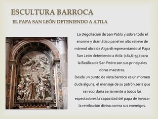 La Degollación de San Pablo y sobre todo el
enorme y dramático panel en alto relieve de
mármol obra de Algardi representando al Papa
San León deteniendo a Atila (1646–53) para
la Basílica de San Pedro son sus principales
obras maestras.
Desde un punto de vista barroco es un momen
duda alguna, el mensaje de su patrón sería que
se recordaría seriamente a todos los
espectadores la capacidad del papa de invocar
la retribución divina contra sus enemigos.
 