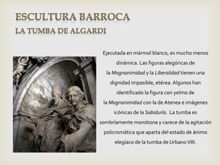 Ejecutada en mármol blanco, es mucho menos
dinámica. Las figuras alegóricas de
la Magnanimidad y la Liberalidad tienen una
dignidad impasible, etérea. Algunos han
identificado la figura con yelmo de
la Magnanimidad con la de Atenea e imágenes
icónicas de la Sabiduría. La tumba es
sombríamente monótona y carece de la agitación
policromática que aparta del estado de ánimo
elegíaco de la tumba de UrbanoVIII.
 