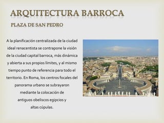 A la planificación centralizada de la ciudad
ideal renacentista se contrapone la visión
de la ciudad capital barroca, más dinámica
y abierta a sus propios límites, y al mismo
tiempo punto de referencia para todo el
territorio. En Roma, los centros focales del
panorama urbano se subrayaron
mediante la colocación de
antiguos obeliscos egipcios y
altas cúpulas.
 