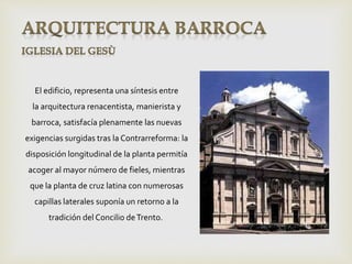 El edificio, representa una síntesis entre
la arquitectura renacentista, manierista y
barroca, satisfacía plenamente las nuevas
exigencias surgidas tras la Contrarreforma: la
disposición longitudinal de la planta permitía
acoger al mayor número de fieles, mientras
que la planta de cruz latina con numerosas
capillas laterales suponía un retorno a la
tradición del Concilio deTrento.
 