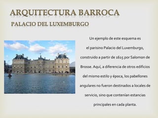 Un ejemplo de este esquema es
el parisino Palacio del Luxemburgo,
construido a partir de 1615 por Salomon de
Brosse.Aquí, a diferencia de otros edificios
del mismo estilo y época, los pabellones
angulares no fueron destinados a locales de
servicio, sino que contenían estancias
principales en cada planta.
 